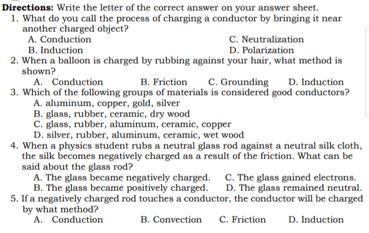 Directions: Write the letter of the correct answer on your answer sheet.
1. What do you call the process of charging a conductor by bringing it near
another charged object?
A. Conduction
B. Induction
C. Neutralization
D. Polarization
2. When a balloon is charged by rubbing against your hair, what method is
shown?
A. Conduction
3. Which of the following groups of materials is considered good conductors?
A. aluminum, copper, gold, silver
B. glass, rubber, ceramic, dry wood
C. glass, rubber, aluminum, ceramic, copper
D. silver, rubber, aluminum, ceramic, wet wood
4. When a physics student rubs a neutral glass rod against a neutral silk cloth,
the silk becomes negatively charged as a result of the friction. What can be
said about the glass rod?
A. The glass became negatively charged. C. The glass gained electrons.
B. The glass became positively charged.
5. If a negatively charged rod touches a conductor, the conductor will be charged
by what method?
A. Conduction
B. Friction
C. Grounding
D. Induction
D. The glass remained neutral.
B. Convection
C. Friction
D. Induction
