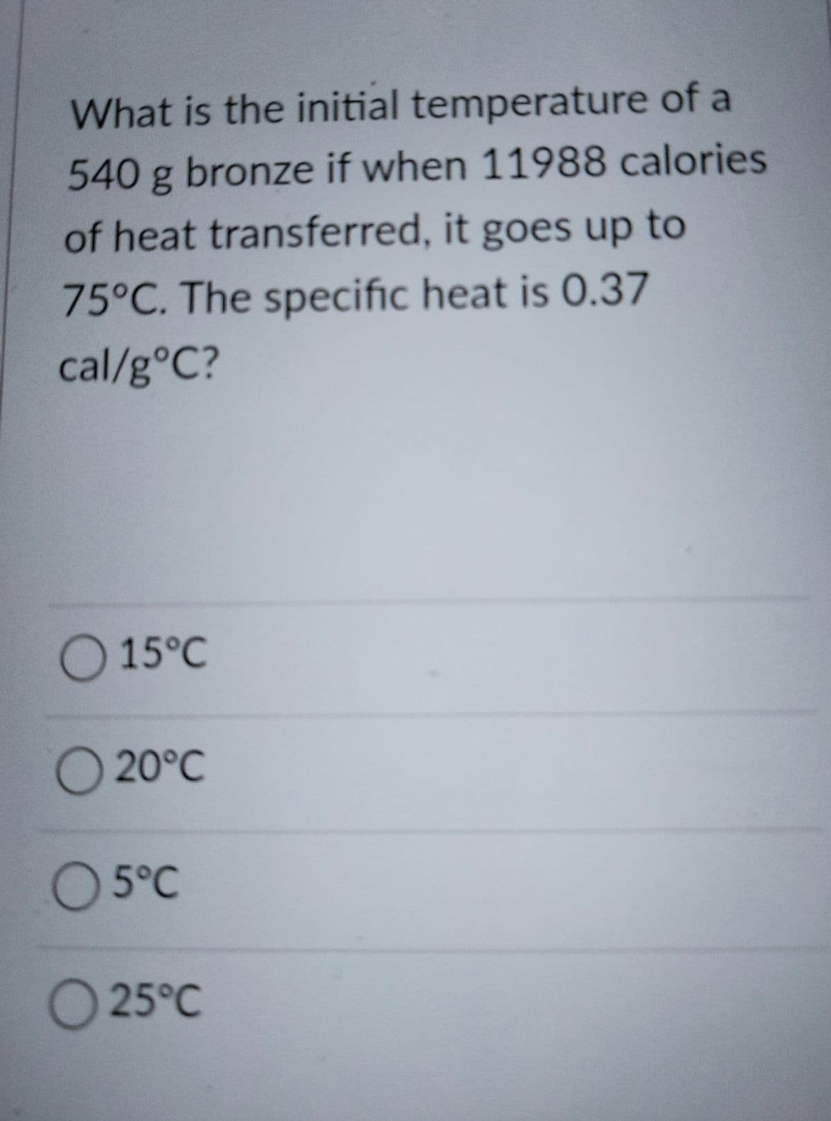 What is the initial temperature of a
540 g bronze if when 11988 calories
of heat transferred, it goes up to
75°C. The specific heat is 0.37
cal/g°C?
O 15°C
O 20°C
O 5°C
O25°C
