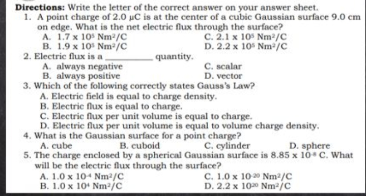 Directions: Write the letter of the correct answer on your answer sheet.
1. A point charge of 2.0 uC is at the center of a cubic Gaussian surface 9.0 cm
on edge. What is the net electric flux through the surface?
A. 1.7 x 10$ Nm2/C
B. 1.9 x 10s Nm2/C
2. Electric flux is a,
A. always negative
B. always positive
3. Which of the following correctly states Gauss's Law?
A. Electric field is equal to charge density.
B. Electric flux is equal to charge.
C. Electric flux per unit volume is equal to charge.
D. Electric flux per unit volume is equal to volume charge density.
4. What is the Gaussian surface for a point charge?
C. 2.1 x 105 Nm2/C
D. 2.2 x 105 Nm2/C
quantity.
C. scalar
D. vector
A. cube
B. cuboid
C. cylinder
D. sphere
5. The charge enclosed by a spherical Gaussian surface is 8.85 x 1ó C. What
will be the electric flux through the surface?
A. 1.0 x 104 Nm2/C
B. 1.0 x 10 Nm2/C
C. 1.0 x 10-20 Nm2/C
D. 2.2 x 1020 Nm2/C
