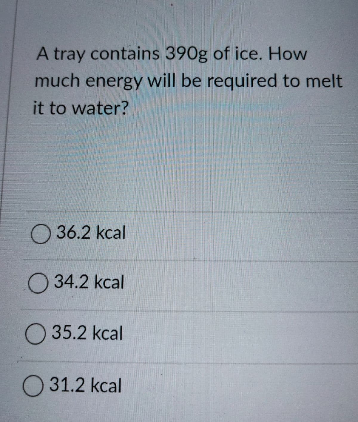 A tray contains 390g of ice. How
much energy will be required to melt
it to water?
O 36.2 kcal
34.2 kcal
O 35.2 kcal
O 31.2 kcal
