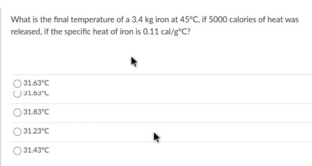 What is the final temperature of a 3.4 kg iron at 45°C, if 5000 calories of heat was
released, if the specific heat of iron is 0.11 cal/g°C?
O 31.63°C
U31.63°C
31.83°C
31.23°C
O 31.43°C
