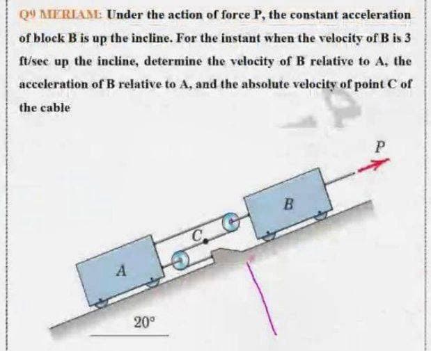 Q9 MERIAM Under the action of force P, the constant acceleration
of block B is up the incline. For the instant when the velocity of B is 3
ft/sec up the incline, determine the velocity of B relative to A, the
acceleration of B relative to A, and the absolute velocity of point C of
the cable
P
20°
