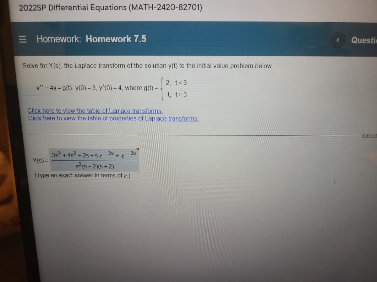 2022SP Differential Equations (MATH-2420-82701)
E Homework: Homework 7.5
Questic
Solve for Y(s), the Laplace transform of the solution y(t) to the initial value problem below.
|2.
2, t<3
y"-4y= g(t), y(0) = 3, y'(0) = 4, where g(t) =
t, t>3
Click here to view the table of Laplace transforms.
Click here to view the table of properties of Laplace transforms.
- 3s
3s° + 4s +2s +se
+ e
3s
Y(s)=
s(s - 2)(s + 2)
(Type an exact answer in terms of e.)
