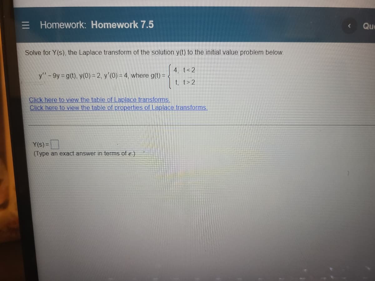 Homework: Homework 7.5
Que
Solve for Y(s), the Laplace transform of the solution y(t) to the initial value problem below.
4, t<2
y"-9y g(t), y(0) = 2, y'(0) = 4, where g(t) = <
t, t> 2
Click here to view the table of Laplace transforms.
Click here to view the table of properties of Laplace transforms.
Y(s) =|
(Type an exact answer in terms of e.)
