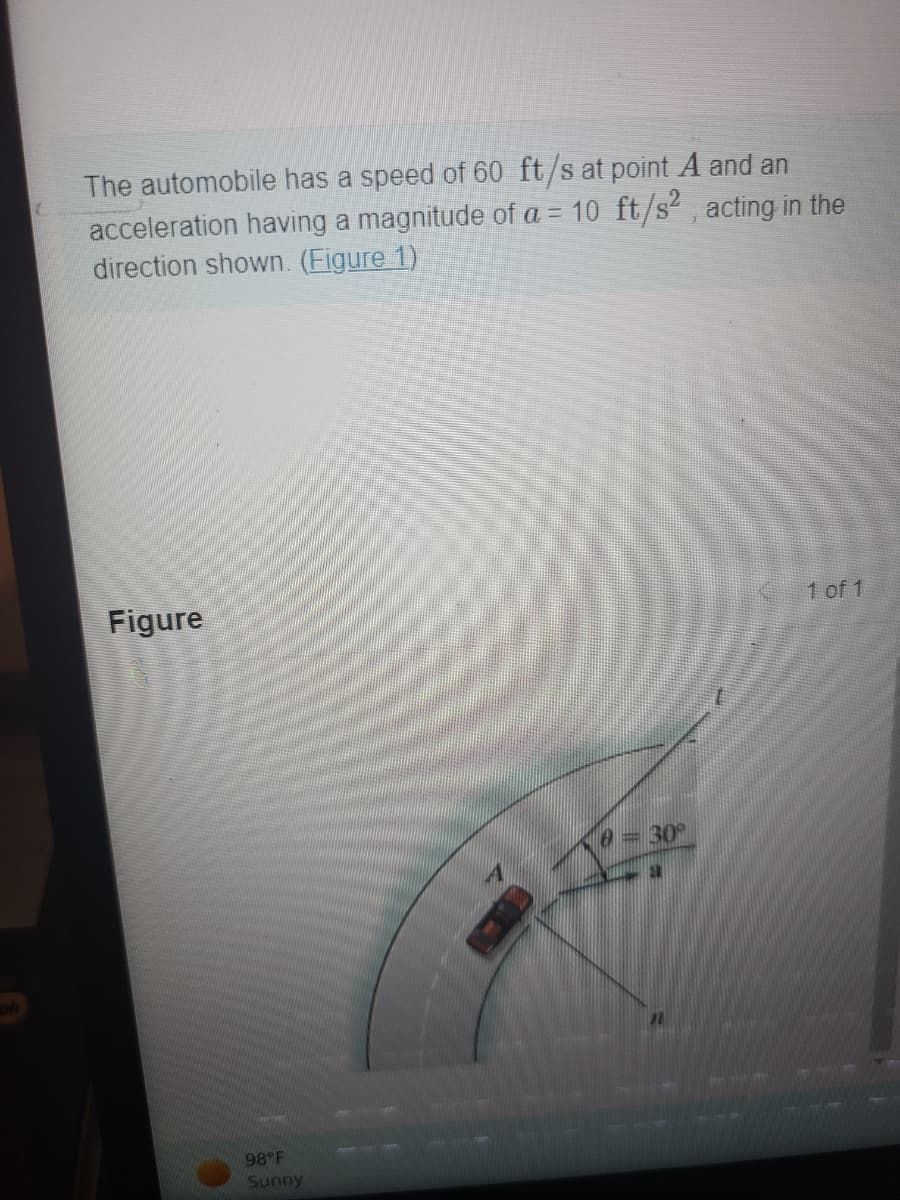 (
The automobile has a speed of 60 ft/s at point A and an
acceleration having a magnitude of a = 10 ft/s², acting in the
direction shown. (Figure 1)
Figure
1 of 1
10 = 30°
98°F
Sunny