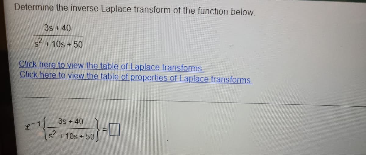 Determine the inverse Laplace transform of the function below.
3s+40
s + 10s + 50
Click here to view the table of Laplace transforms
Click here to view the table of properties of Laplace transforms.
3s +40
s +10s+ 50
