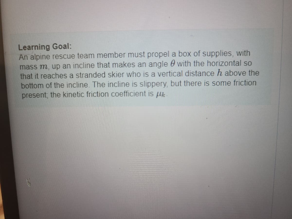 Learning Goal:
An alpine rescue team member must propel a box of supplies, with
mass m, up an incline that makes an angle with the horizontal so
that it reaches a stranded skier who is a vertical distance h above the
bottom of the incline. The incline is slippery, but there is some friction
present, the kinetic friction coefficient is