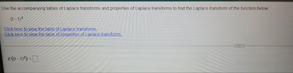 Use the accompanying tables of Laplace transforms and properties of Laplace transforms to find the Laplace transform of the function below.
(t-1)4
Click here to view the table of Laplace transforms.
Click here to view the table of properties of Laplace transforms.
L{(t - 1)*) =
