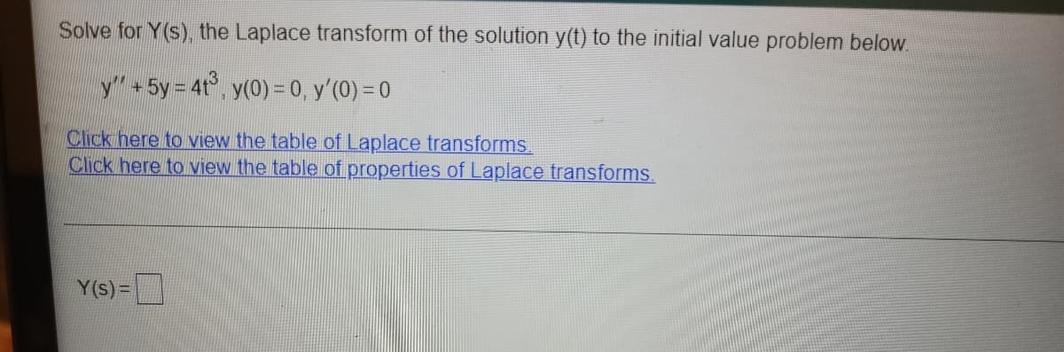 Solve for Y(s), the Laplace transform of the solution y(t) to the initial value problem below.
y+ 5y = 4t°, y(0) = 0, y'(0) = 0
Click here to view the table of Laplace transforms.
Click here to view the table of properties of Laplace transforms.
Y(s)=

