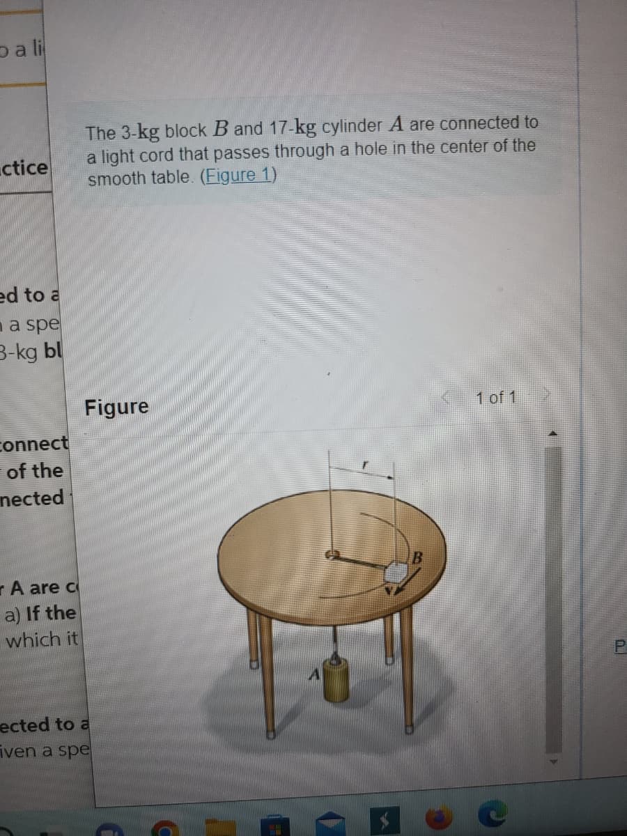 pali
ctice
ed to a
a spe
3-kg bl
connect
of the
nected
A are c
a) If the
which it
The 3-kg block B and 17-kg cylinder A are connected to
a light cord that passes through a hole in the center of the
smooth table. (Figure 1)
Figure
ected to a
iven a spe
C
1 of 1
P
