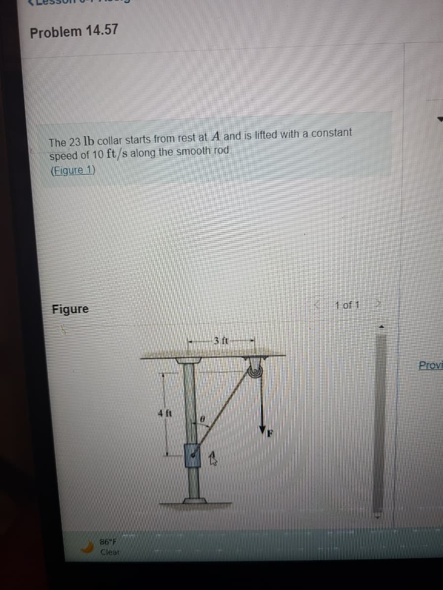 Problem 14.57
The 23 lb collar starts from rest at A and is lifted with a constant
speed of 10 ft/s along the smooth rod
(Figure 1)
Figure
86°F
Clear
4 ft
3. ft
1 of 1
Provi