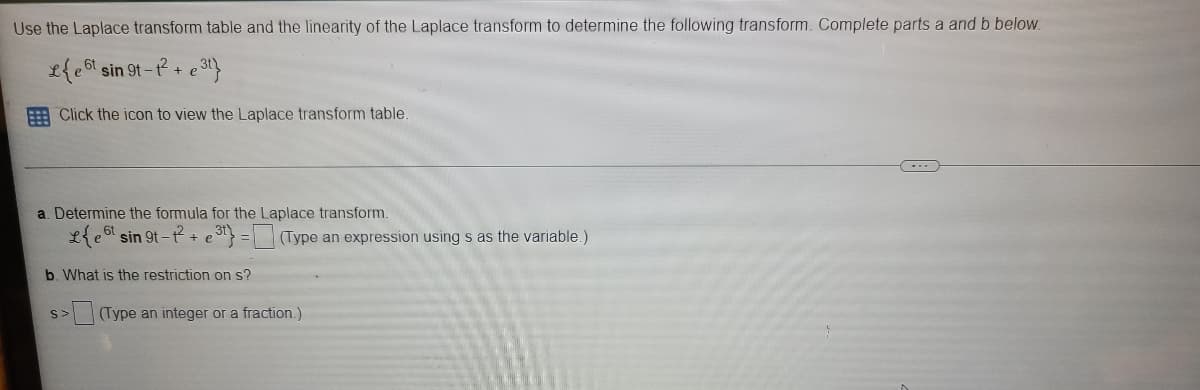 Use the Laplace transform table and the linearity of the Laplace transform to determine the following transform. Complete parts a and b below.
L{e bt sin 9t-t+
E Click the icon to view the Laplace transform table.
a. Determine the formula for the Laplace transform.
L{e6 sin 9t- t +
e = (Type an expression using s as the variable.)
b. What is the restriction on s?
S>
(Type an integer or a fraction.)

