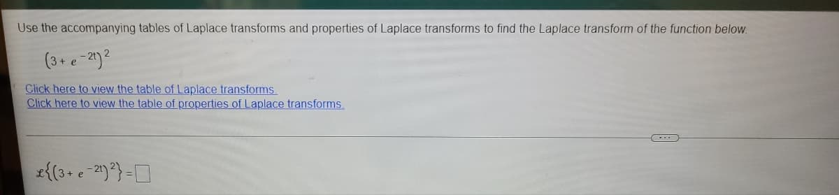 Use the accompanying tables of Laplace transforms and properties of Laplace transforms to find the Laplace transform of the function below.
(3+ e-2)2
Click here to view the table of Laplace transforms.
Click here to view the table of properties of Laplace transforms.
z{(3+ e -2)} =D
