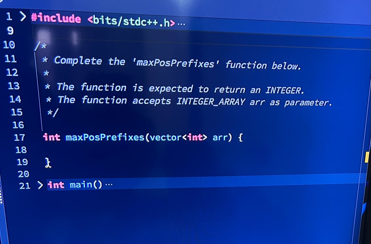 1> #include <bits/stdc++.h>...
9
10
11
12
13
* Complete the 'maxPosPrefixes' function below.
* The function is expected to return an INTEGER.
* The function accepts INTEGER_ARRAY arr as parameter.
*/
int maxPosPrefixes (vector<int> arr) {
18
19
}
20
21 > int main() …...
14
15
16
17