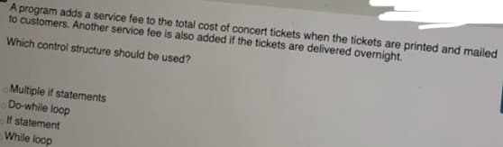 A program adds a service fee to the total cost of concert tickets when the tickets are printed and mailed
to customers. Another service fee is also added if the tickets are delivered overnight.
Which control structure should be used?
Multiple if statements
Do-while loop
If statement
While loop
