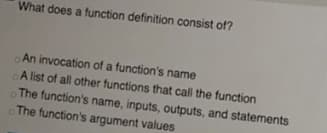 What does a function definition consist of?
An invocation of a function's name
A list of all other functions that call the function
The function's name, inputs, outputs, and statements
The function's argument values
