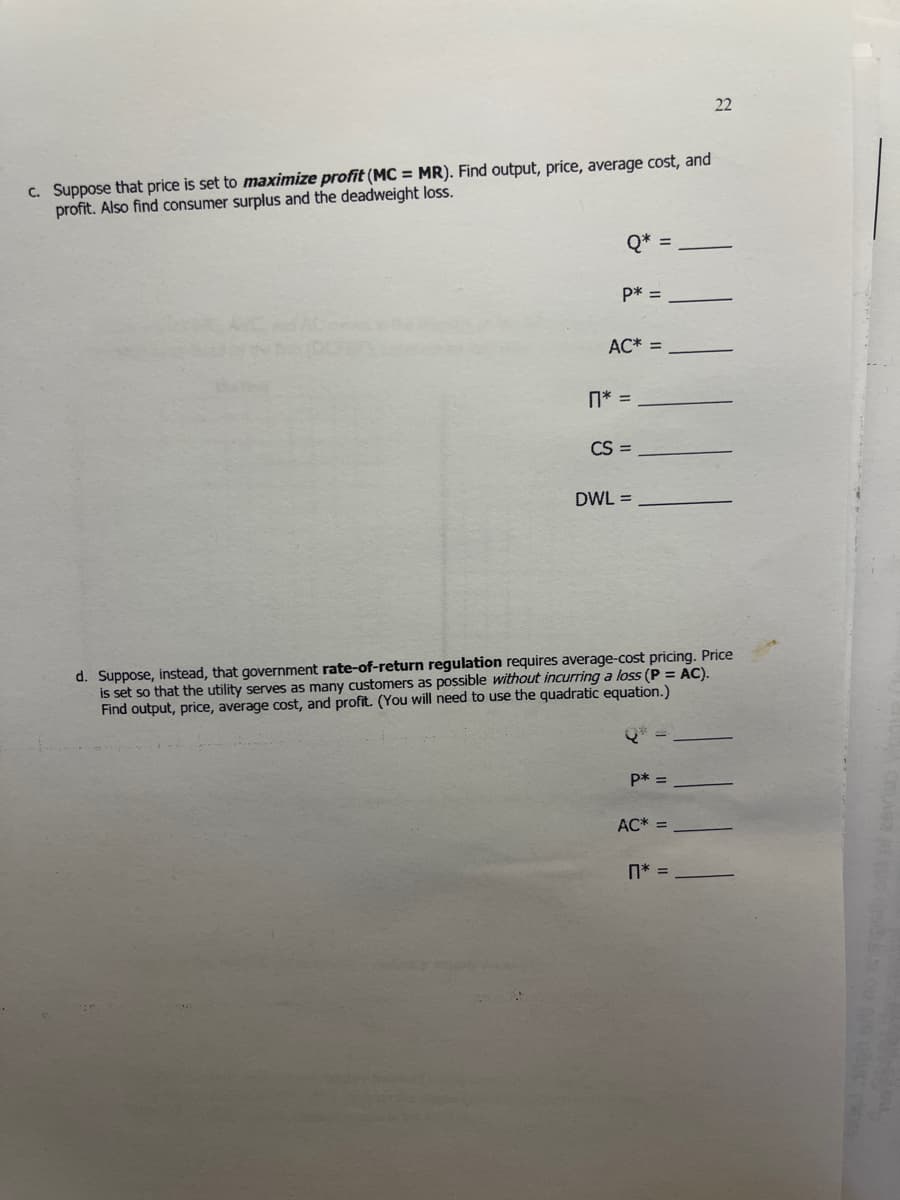 22
C. Suppose that price is set to maximize profit (MC = MR). Find output, price, average cost, and
profit. Also find consumer surplus and the deadweight loss.
Q* =
p* =
AC* =
n* =
CS =
DWL =
d. Suppose, instead, that government rate-of-return regulation requires average-cost pricing. Price
is set so that the utility serves as many customers as possible without incurring a loss (P = AC).
Find output, price, average cost, and profit. (You will need to use the quadratic equation.)
P* =
AC* =
n* =
