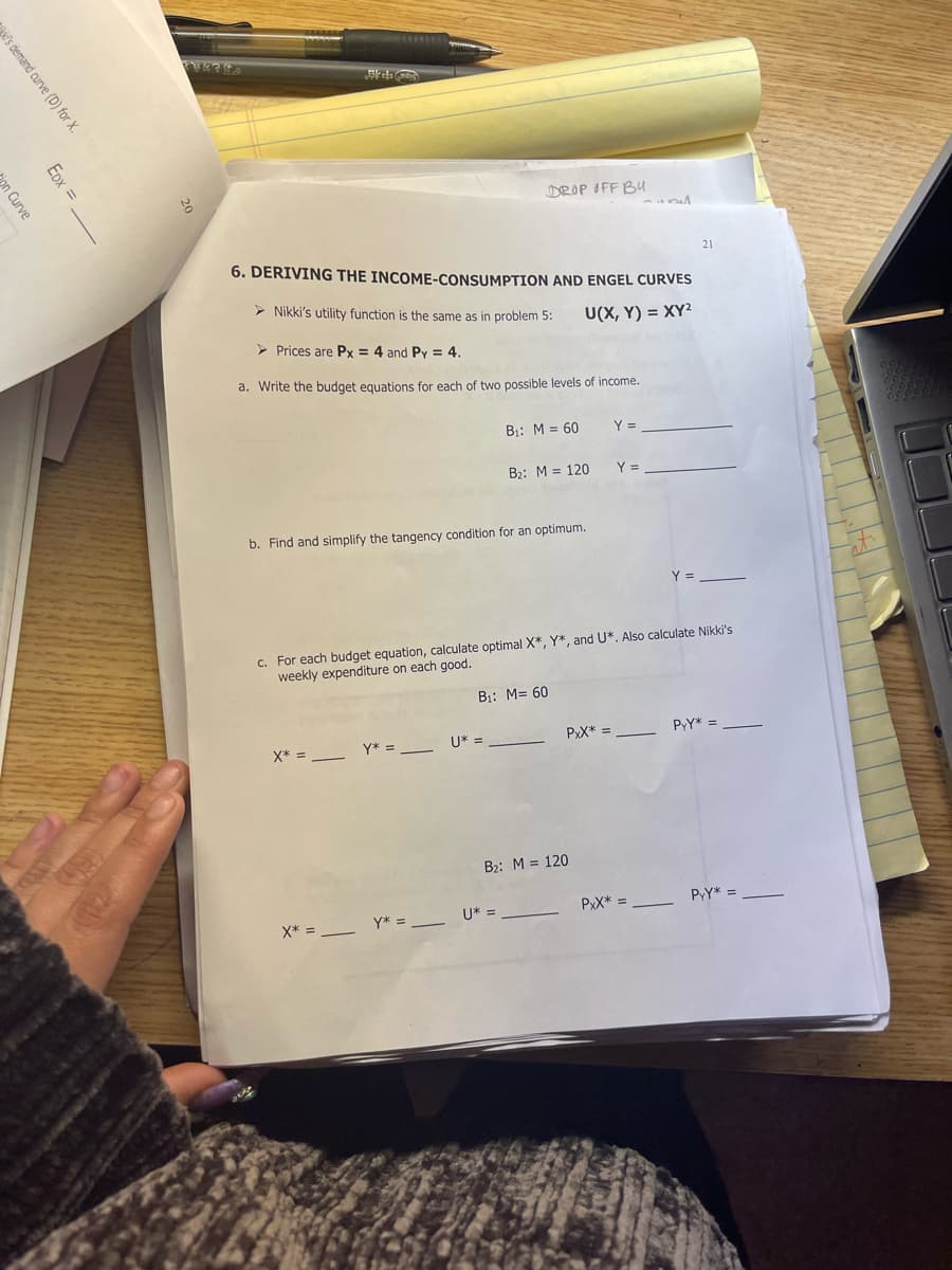 DROP OFF BU
21
6. DERIVING THE INCOME-CONSUMPTION AND ENGEL CURVES
> Nikki's utility function is the same as in problem 5:
U(X, Y) = XY²
> Prices are Px = 4 and Py = 4.
a. Write the budget equations for each of two possible levels of income.
B:: M = 60
Y =
B2: M = 120
Y =
b. Find and simplify the tangency condition for an optimum.
Y =
c. For each budget equation, calculate optimal X*, Y*, and U*. Also calculate Nikki's
weekly expenditure on each good.
B1: M= 60
PxX* =
PY* =
X* = -
Y* =
U* =
B2: M = 120
PY* =
PxX* =
X* =
Y* = U* = .
's demand curve (D) for X.
EDx =
jon Curve
