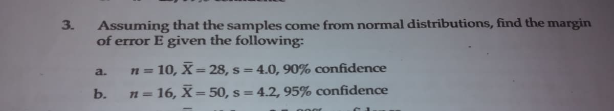 Assuming that the samples come from normal distributions, find the margin
of error E given the following:
3.
= 10, X= 28, s = 4.0, 90% confidence
a.
n =
b.
n = 16, X=50, s = 4.2, 95% confidence
