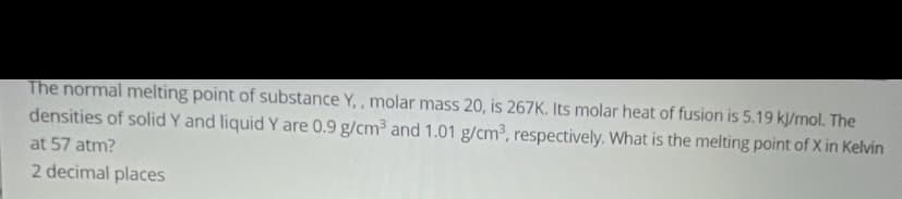 The normal melting point of substance Y, , molar mass 20, is 267K. Its molar heat of fusion is 5.19 kl/mol. The
densities of solid Y and liquid Y are 0.9 g/cm³ and 1.01 g/cm³, respectively. What is the melting point of X in Kelvin
at 57 atm?
2 decimal places
