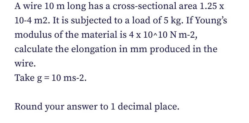 A wire 10 m long has a cross-sectional area 1.25 x
10-4 m2. It is subjected to a load of 5 kg. If Young's
modulus of the material is 4 x 10^10 N m-2,
calculate the elongation in mm produced in the
wire.
Take g = 10 ms-2.
Round your answer to 1 decimal place.
