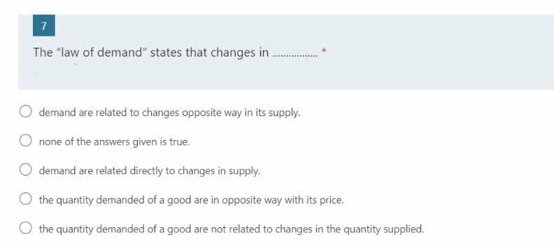 7
The "law of demand" states that changes in
demand are related to changes opposite way in its supply.
none of the answers given is true.
demand are related directly to changes in supply.
O the quantity demanded of a good are in opposite way with its price.
the quantity demanded of a good are not related to changes in the quantity supplied.
