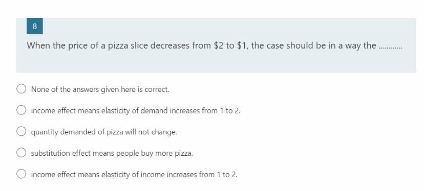 8
When the price of a pizza slice decreases from $2 to $1, the case should be in a way the
None of the answers given here is correct.
income effect means elasticity of demand increases from 1 to 2.
quantity demanded of pizza will not change.
substitution effect means people buy more pizza.
O income effect means elasticity of income increases from 1 to 2.
