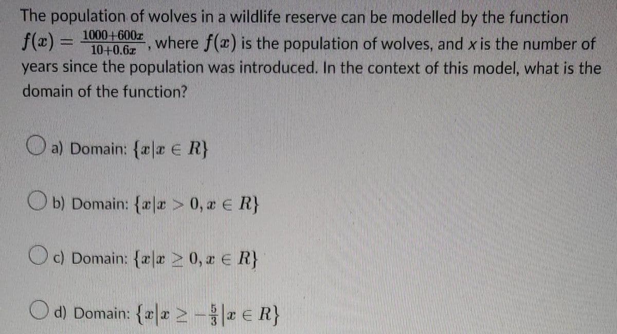 f(x)
The population of wolves in a wildlife reserve can be modelled by the function
where f(x) is the population of wolves, and x is the number of
years since the population was introduced. In the context of this model, what is the
domain of the function?
1000+600x
10+0.62
a) Domain: {ala € R}
Ob) Domain: {xx > 0, a € R}
Oc) Domain: {ax ≥ 0, a ≤ R}
Od) Domain: {a -
ER}