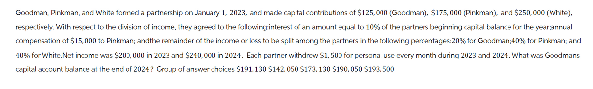 Goodman, Pinkman, and White formed a partnership on January 1, 2023, and made capital contributions of $125,000 (Goodman), $175,000 (Pinkman), and $250,000 (White),
respectively. With respect to the division of income, they agreed to the following:interest of an amount equal to 10% of the partners beginning capital balance for the year;annual
compensation of $15,000 to Pinkman; andthe remainder of the income or loss to be split among the partners in the following percentages:20% for Goodman;40% for Pinkman; and
40% for White.Net income was $200,000 in 2023 and $240,000 in 2024. Each partner withdrew $1,500 for personal use every month during 2023 and 2024. What was Goodmans
capital account balance at the end of 2024? Group of answer choices $191, 130 $142, 050 $173, 130 $190, 050 $193,500