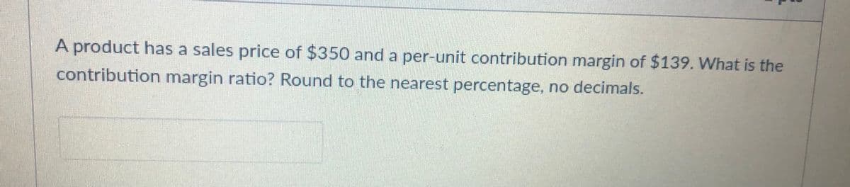 A product has a sales price of $350 and a per-unit contribution margin of $139. What is the
contribution margin ratio? Round to the nearest percentage, no decimals.
