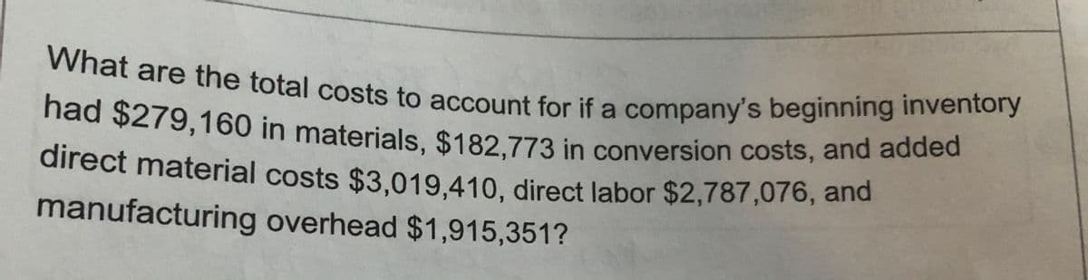 had $279,160 in materials, $182,773 in conversion costs, and added
What are the total costs to account for if a company's beginning inventory
What are the total costs to account for if a company's beginning inventory
direct material costs $3.019 410, direct labor $2,787,076, and
manufacturing overhead $1,915,351?
