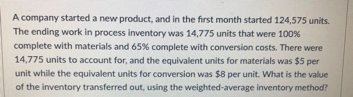 A company started a new product, and in the first month started 124,575 units.
The ending work in process inventory was 14,775 units that were 100%
complete with materials and 65% complete with conversion costs. There were
14,775 units to account for, and the equivalent units for materials was $5 per
unit while the equivalent units for conversion was $8 per unit. What is the value
of the inventory transferred out, using the weighted-average inventory method?
