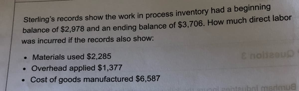 Sterling's records show the work in process inventory had a beginning
balance of $2,978 and an ending balance of $3,706. How much direct labor
was incurred if the records also show:
• Materials used $2,285
• Overhead applied $1,377
• Cost of goods manufactured $6,587
E noileeu
PAntaubol medmua
