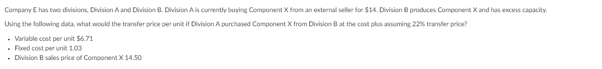 Company E has two divisions, Division A and Division B. Division A is currently buying Component X from an external seller for $14. Division B produces Component X and has excess capacity.
Using the following data, what would the transfer price per unit if Division A purchased Component X from Division B at the cost plus assuming 22% transfer price?
• Variable cost per unit $6.71
• Fixed cost per unit 1.03
• Division B sales price of Component X 14.50
