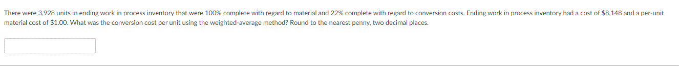 There were 3,928 units in ending work in process inventory that were 100% complete with regard to material and 22% complete with regard to conversion costs. Ending work in process inventory had a cost of $8,148 and a per-unit
material cost of $1.00. What was the conversion cost per unit using the weighted-average method? Round to the nearest penny, two decimal places.
