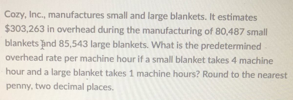 Cozy, Inc., manufactures small and large blankets. It estimates
$303,263 in overhead during the manufacturing of 80,487 small
blankets and 85,543 large blankets. What is the predetermined
overhead rate per machine hour if a small blanket takes 4 machine
hour and a large blanket takes 1 machine hours? Round to the nearest
penny, two decimal places.
