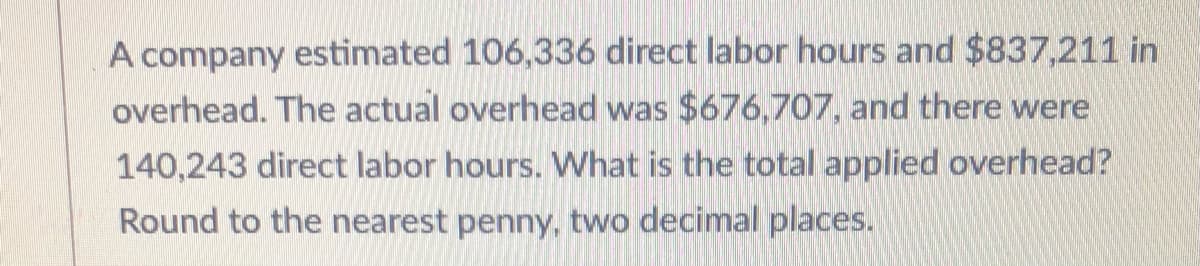 A company estimated 106,336 direct labor hours and $837,211 in
overhead. The actual overhead was $676,707, and there were
140,243 direct labor hours. What is the total applied overhead?
Round to the nearest penny, two decimal places.
