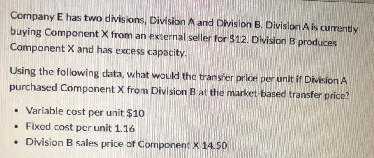 Company E has two divisions, Division A and Division B. Division A is currently
buying Component X from an external seller for $12. Division B produces
Component X and has excess capacity.
Using the following data, what would the transfer price per unit if Division A
purchased Component X from Division B at the market-based transfer price?
• Variable cost per unit $10
• Fixed cost per unit 1.16
• Division B sales price of Component X 14.50
