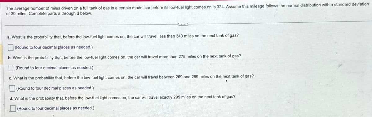 The average number of miles driven on a full tank of gas in a certain model car before its low-fuel light comes on is 324. Assume this mileage follows the normal distribution with a standard deviation
of 30 miles. Complete parts a through d below.
a. What is the probability that, before the low-fuel light comes on, the car will travel less than 343 miles on the next tank of gas?
(Round to four decimal places as needed.)
b. What is the probability that, before the low-fuel light comes on, the car will travel more than 275 miles on the next tank of gas?
(Round to four decimal places as needed.)
c. What is the probability that, before the low-fuel light comes on, the car will travel between 269 and 289 miles on the next tank of gas?
(Round to four decimal places as needed.)
d. What is the probability that, before the low-fuel light comes on, the car will travel exactly 295 miles on the next tank of gas?
(Round to four decimal places as needed.)