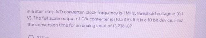 In a stair step A/D converter, clock frequency is 1 MHz, threshold voltage is (0.1
V). The full scale output of D/A converter is (10.23 V). If it is a 10 bit device. Find
the conversion time for an analog input of (3.728 V)?
373 UG