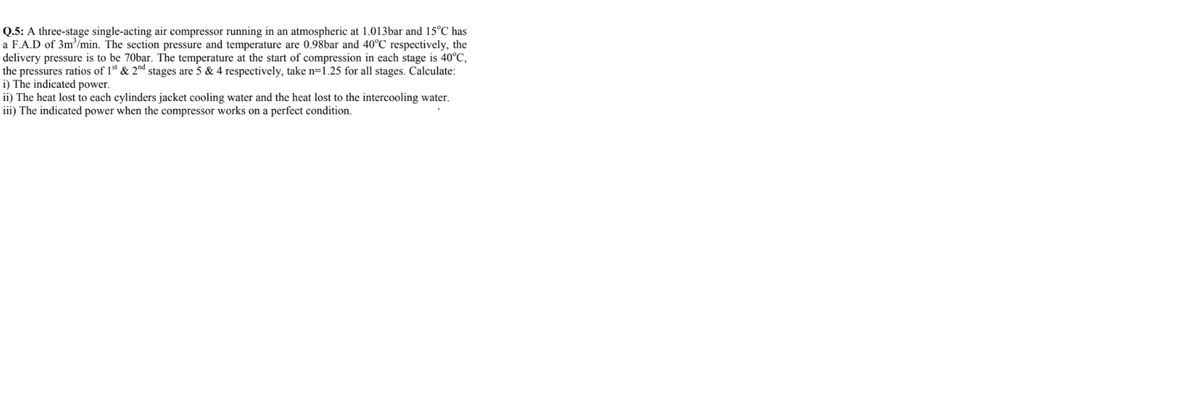 Q.5: A three-stage single-acting air compressor running in an atmospheric at 1.013bar and 15°C has
a F.A.D of 3m³/min. The section pressure and temperature are 0.98bar and 40°C respectively, the
delivery pressure is to be 70bar. The temperature at the start of compression in each stage is 40°C,
the pressures ratios of 1 & 2nd stages are 5 & 4 respectively, take n=1.25 for all stages. Calculate:
i) The indicated power.
ii) The heat lost to each cylinders jacket cooling water and the heat lost to the intercooling water.
iii) The indicated power when the compressor works on a perfect condition.
