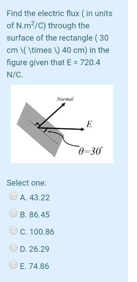 Find the electric flux ( in units
of N.m2/C) through the
surface of the rectangle ( 30
cm \( \times \) 40 cm) in the
figure given that E = 720.4
%D
N/C.
Normal
E
0-30
Select one:
A. 43.22
B. 86.45
C. 100.86
D. 26.29
E. 74.86

