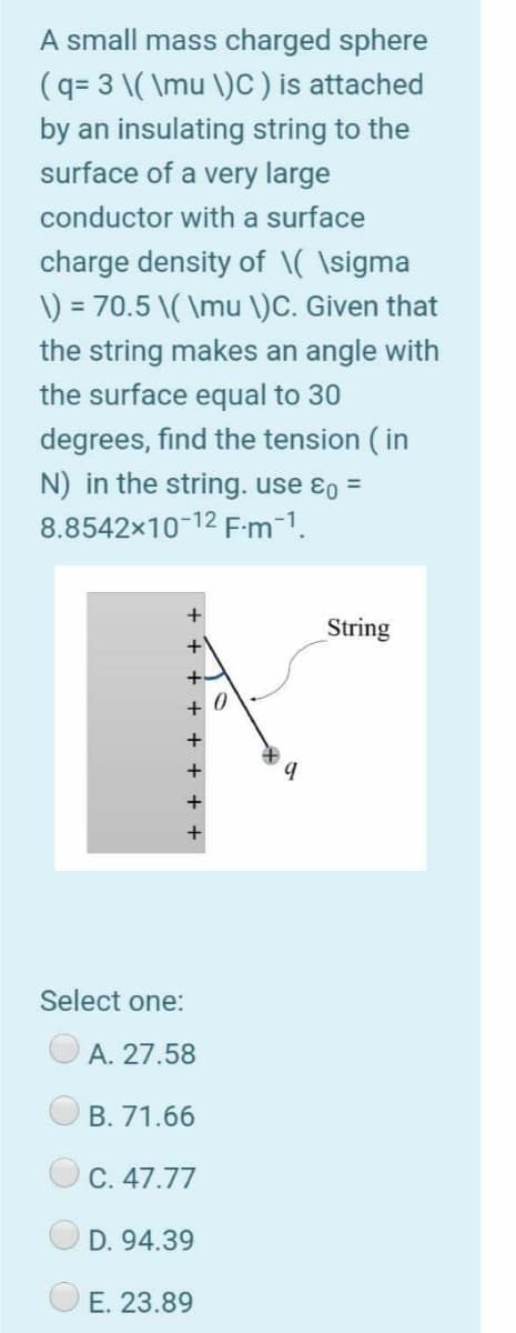 A small mass charged sphere
(q= 3 \( \mu \)c ) is attached
by an insulating string to the
surface of a very large
conductor with a surface
charge density of \( \sigma
\) = 70.5 \( \mu \)C. Given that
the string makes an angle with
the surface equal to 30
degrees, find the tension ( in
N) in the string. use ɛo =
8.8542x10-12 F-m-1.
String
+ 0
Select one:
A. 27.58
B. 71.66
C. 47.77
D. 94.39
E. 23.89
