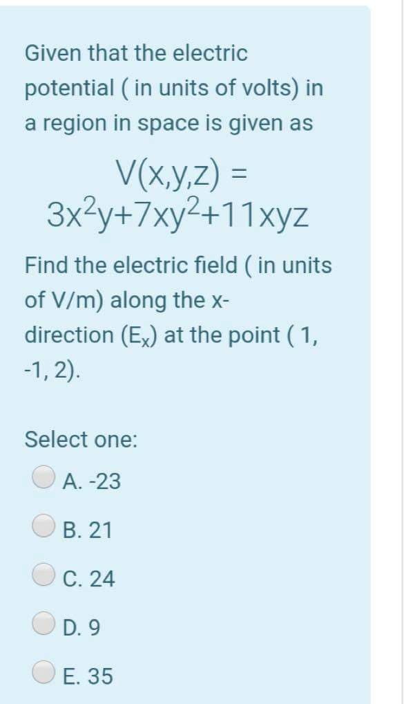 Given that the electric
potential ( in units of volts) in
a region in space is given as
V(x.y,z) =
3x3y+7xy²+11xyz
%3D
Find the electric field ( in units
of V/m) along the x-
direction (Ex) at the point ( 1,
-1, 2).
Select one:
A. -23
В. 21
С. 24
D. 9
Е. 35
