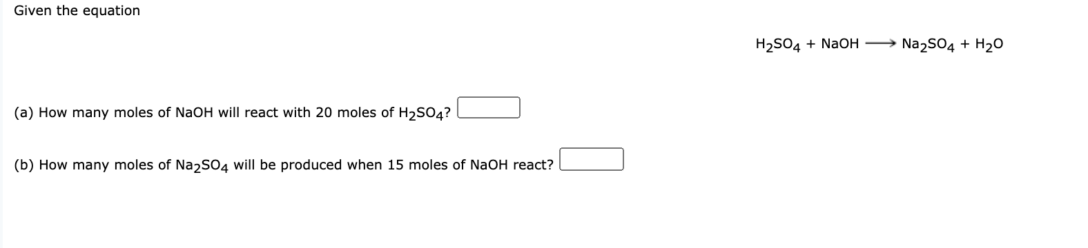 Given the equation
H2SO4 + NaoH
→ Na2SO4 + H20
(a) How many moles of NaOH will react with 20 moles of H2SO4?
(b) How many moles of Na2s04 will be produced when 15 moles of NaOH react?

