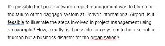 It's possible that poor software project management was to blame for
the failure of the baggage system at Denver International Airport. Is it
feasible to illustrate the steps involved in project management using
an example? How, exactly, is it possible for a system to be a scientific
triumph but a business disaster for the organisation?