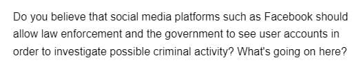 Do you believe that social media platforms such as Facebook should
allow law enforcement and the government to see user accounts in
order to investigate possible criminal activity? What's going on here?