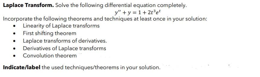 Laplace Transform. Solve the following differential equation completely.
y" + y = 1+ 2t³ et
Incorporate the following theorems and techniques at least once in your solution:
Linearity of Laplace transforms
First shifting theorem
Laplace transforms of derivatives.
Derivatives of Laplace transforms
Convolution theorem
Indicate/label the used techniques/theorems in your solution.
●