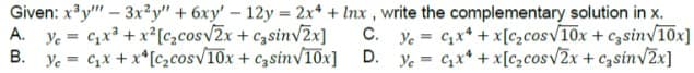 Given: x³y"" - 3x2y" + 6xy' - 12y = 2x4 + Inx, write the complementary solution in x.
A. Ye= c₂x³ + x² [c₂cos√2x + casin√2x] C. Ye= ₂x + x[c₂cos√10x + casin√10x]
B. Y = C₂x +
x[c₂cos√10x
+ casin√10x] D. = ₂x + x[c₂cos√2x + casin√2x]