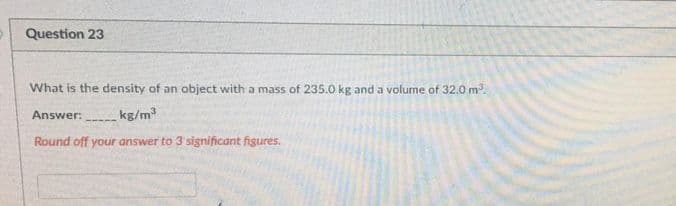 Question 23
What is the density of an object with a mass of 235.0 kg and a volume of 32.0 m.
Answer:
kg/m
Round off your answer to 3 significant figures.
